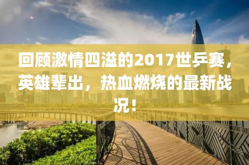 回顧激情四溢的2017世乒賽，英雄輩出，熱血燃燒的最新戰(zhàn)況！