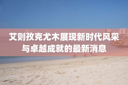 艾則孜克尤木展現(xiàn)新時代風(fēng)采與卓越成就的最新消息