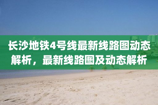 長沙地鐵4號線最新線路圖動態(tài)解析，最新線路圖及動態(tài)解析