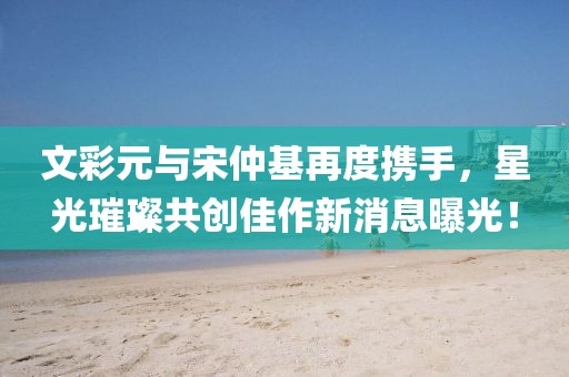 文彩元與宋仲基再度攜手，星光璀璨共創(chuàng)佳作新消息曝光！