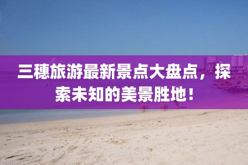 三穗旅游最新景點(diǎn)大盤點(diǎn)，探索未知的美景勝地！