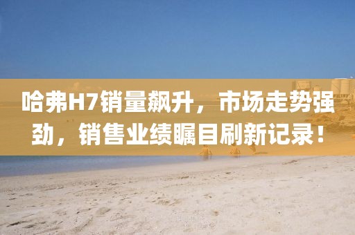 哈弗H7銷量飆升，市場(chǎng)走勢(shì)強(qiáng)勁，銷售業(yè)績(jī)矚目刷新記錄！
