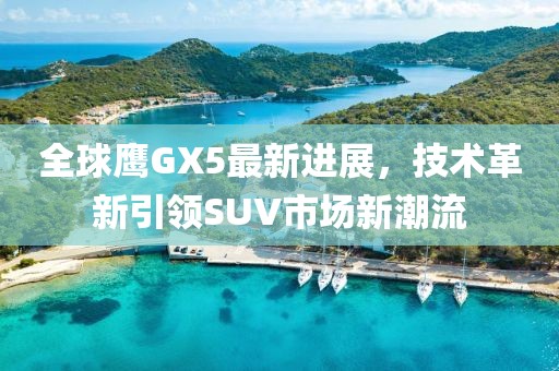 全球鷹GX5最新進(jìn)展，技術(shù)革新引領(lǐng)SUV市場新潮流