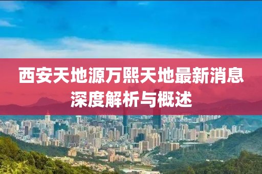 西安天地源萬(wàn)熙天地最新消息深度解析與概述