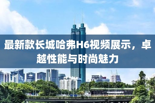 最新款長城哈弗H6視頻展示，卓越性能與時尚魅力