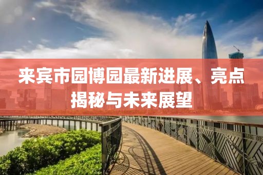 來(lái)賓市園博園最新進(jìn)展、亮點(diǎn)揭秘與未來(lái)展望