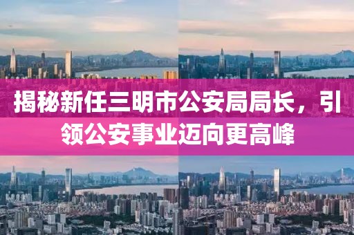 揭秘新任三明市公安局局長，引領(lǐng)公安事業(yè)邁向更高峰