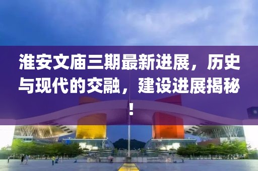 淮安文廟三期最新進(jìn)展，歷史與現(xiàn)代的交融，建設(shè)進(jìn)展揭秘！