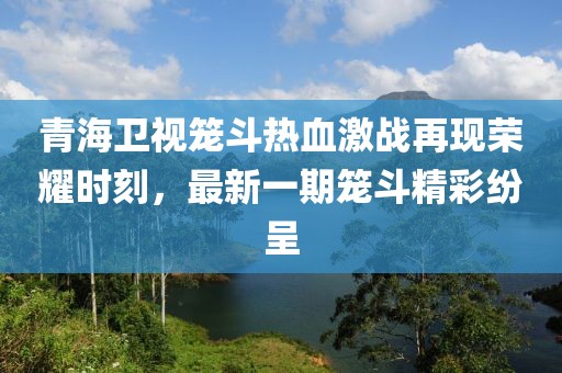 青海衛(wèi)視籠斗熱血激戰(zhàn)再現(xiàn)榮耀時(shí)刻，最新一期籠斗精彩紛呈