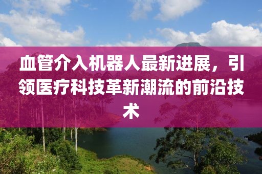 血管介入機(jī)器人最新進(jìn)展，引領(lǐng)醫(yī)療科技革新潮流的前沿技術(shù)