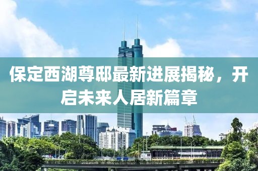 保定西湖尊邸最新進(jìn)展揭秘，開啟未來人居新篇章