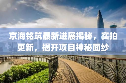 京海銘筑最新進(jìn)展揭秘，實(shí)拍更新，揭開項(xiàng)目神秘面紗