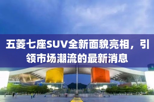 五菱七座SUV全新面貌亮相，引領(lǐng)市場潮流的最新消息