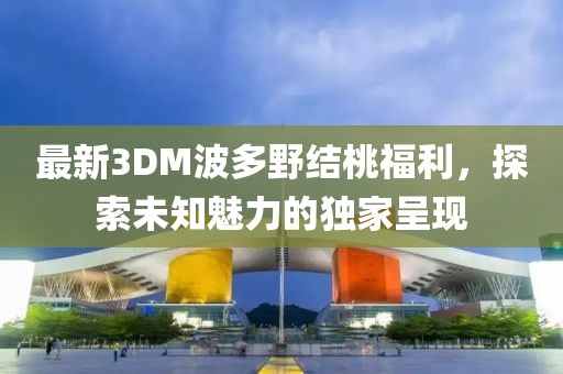 最新3DM波多野結(jié)桃福利，探索未知魅力的獨家呈現(xiàn)