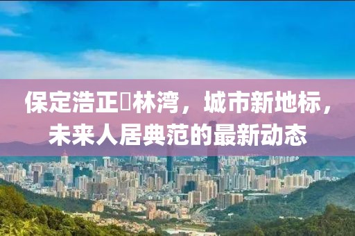 保定浩正渼林灣，城市新地標，未來人居典范的最新動態(tài)