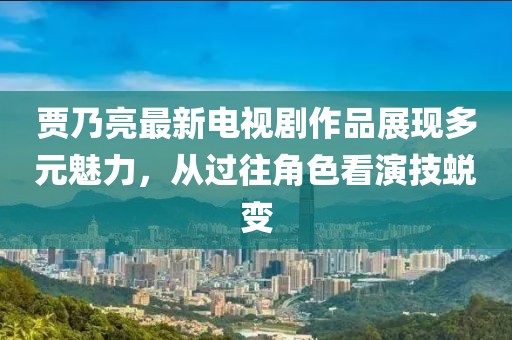 賈乃亮最新電視劇作品展現(xiàn)多元魅力，從過(guò)往角色看演技蛻變