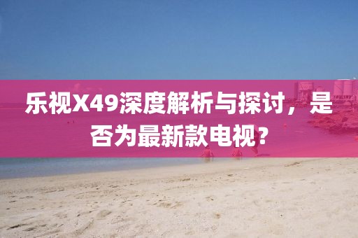 樂(lè)視X49深度解析與探討，是否為最新款電視？