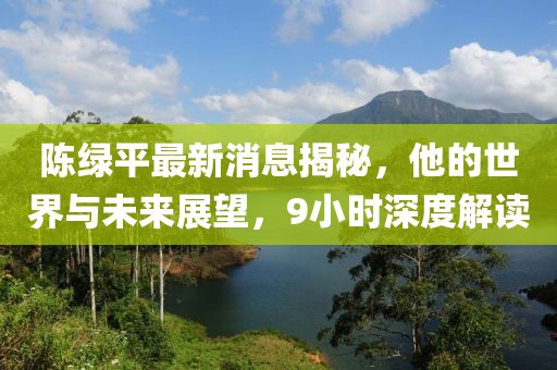 陳綠平最新消息揭秘，他的世界與未來展望，9小時深度解讀