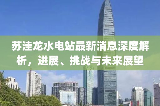 蘇洼龍水電站最新消息深度解析，進(jìn)展、挑戰(zhàn)與未來(lái)展望