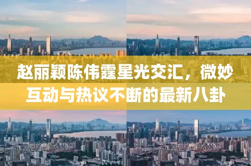 趙麗穎陳偉霆星光交匯，微妙互動與熱議不斷的最新八卦