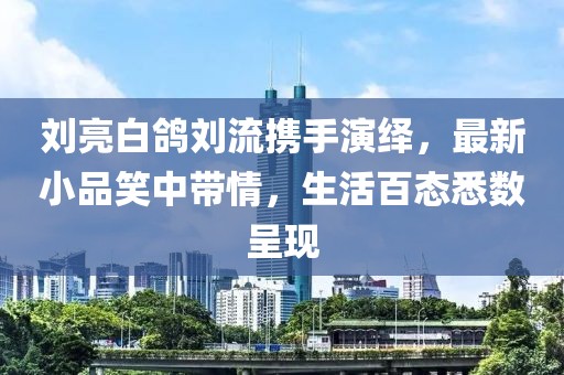 劉亮白鴿劉流攜手演繹，最新小品笑中帶情，生活百態(tài)悉數(shù)呈現(xiàn)