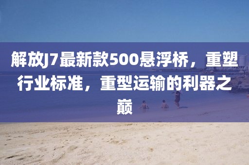 解放J7最新款500懸浮橋，重塑行業(yè)標(biāo)準(zhǔn)，重型運輸?shù)睦髦畮p