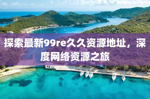 探索最新99re久久資源地址，深度網(wǎng)絡(luò)資源之旅