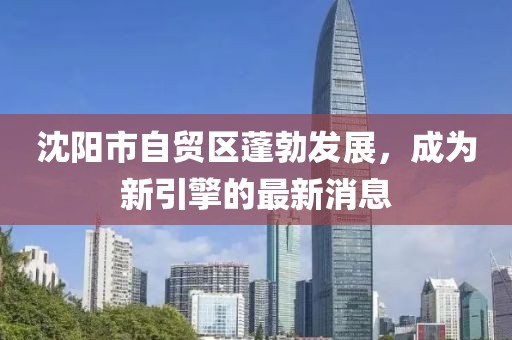 沈陽市自貿(mào)區(qū)蓬勃發(fā)展，成為新引擎的最新消息
