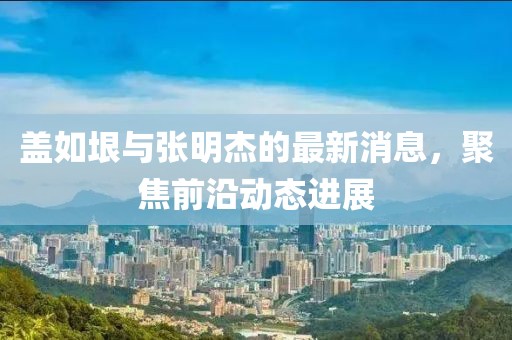蓋如垠與張明杰的最新消息，聚焦前沿動(dòng)態(tài)進(jìn)展
