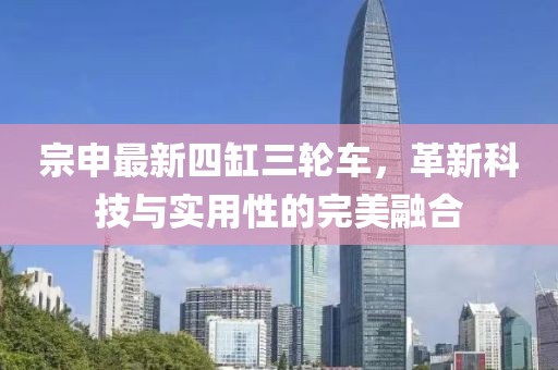 宗申最新四缸三輪車，革新科技與實(shí)用性的完美融合