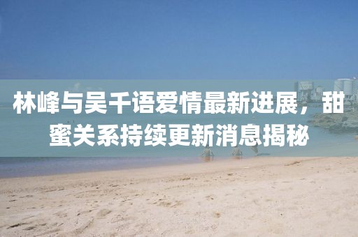 林峰與吳千語愛情最新進展，甜蜜關系持續(xù)更新消息揭秘