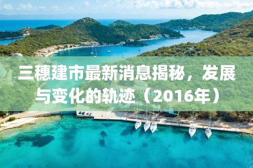 三穗建市最新消息揭秘，發(fā)展與變化的軌跡（2016年）