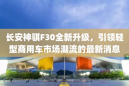 長安神騏F30全新升級，引領(lǐng)輕型商用車市場潮流的最新消息