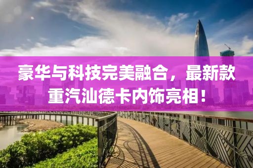 豪華與科技完美融合，最新款重汽汕德卡內(nèi)飾亮相！