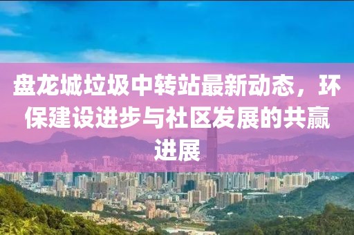 盤龍城垃圾中轉(zhuǎn)站最新動態(tài)，環(huán)保建設進步與社區(qū)發(fā)展的共贏進展
