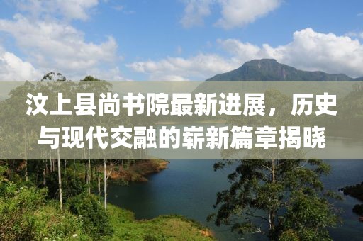 汶上縣尚書院最新進(jìn)展，歷史與現(xiàn)代交融的嶄新篇章揭曉