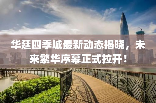 華廷四季城最新動態(tài)揭曉，未來繁華序幕正式拉開！