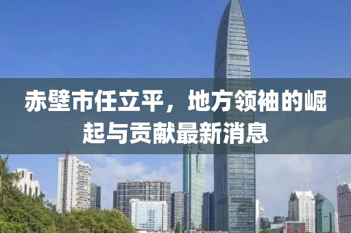 赤壁市任立平，地方領(lǐng)袖的崛起與貢獻(xiàn)最新消息