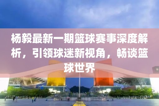 楊毅最新一期籃球賽事深度解析，引領(lǐng)球迷新視角，暢談籃球世界