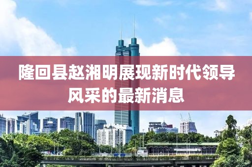 隆回縣趙湘明展現(xiàn)新時代領(lǐng)導(dǎo)風(fēng)采的最新消息