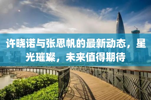 許曉諾與張思帆的最新動態(tài)，星光璀璨，未來值得期待