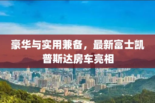 豪華與實用兼?zhèn)?，最新富士凱普斯達(dá)房車亮相