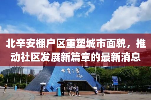 北辛安棚戶區(qū)重塑城市面貌，推動社區(qū)發(fā)展新篇章的最新消息