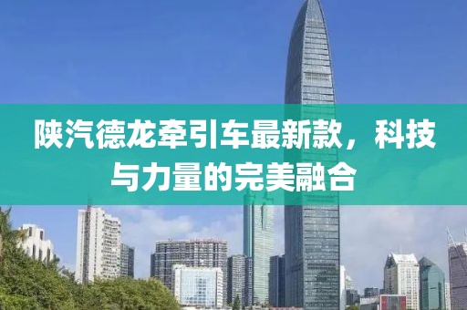 陜汽德龍牽引車最新款，科技與力量的完美融合