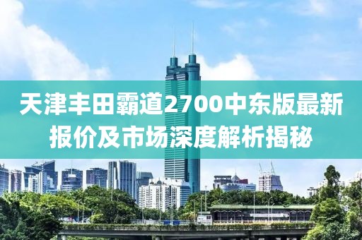 天津豐田霸道2700中東版最新報價及市場深度解析揭秘