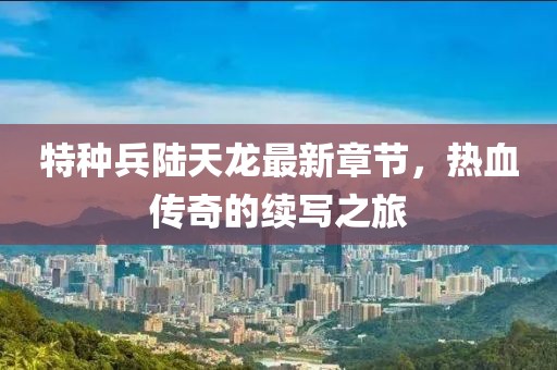 特種兵陸天龍最新章節(jié)，熱血傳奇的續(xù)寫之旅