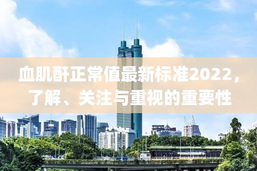 血肌酐正常值最新標準2022，了解、關注與重視的重要性