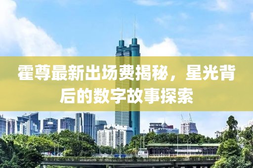 霍尊最新出場費揭秘，星光背后的數字故事探索