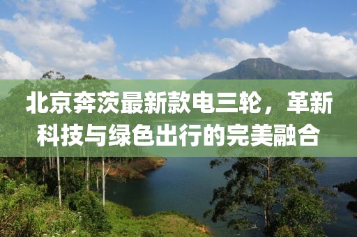 北京奔茨最新款電三輪，革新科技與綠色出行的完美融合