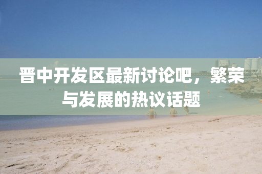 晉中開發(fā)區(qū)最新討論吧，繁榮與發(fā)展的熱議話題